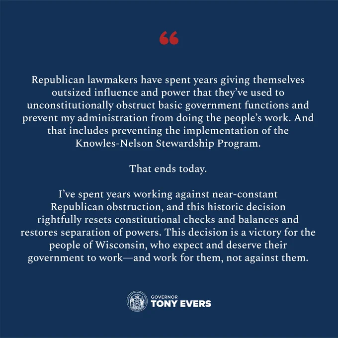Quote graphic that reads: “Republican lawmakers have spent years giving themselves outsized influence and power that they’ve used to unconstitutionally obstruct basic government functions and prevent my administration from doing the people’s work. And that includes preventing the implementation of the Knowles-Nelson Stewardship Program. That ends today. 

“I’ve spent years working against near-constant Republican obstruction, and this historic decision rightfully resets constitutional checks and balances and restores separation of powers. This decision is a victory for the people of Wisconsin, who expect and deserve their government to work—and work for them, not against them.” 