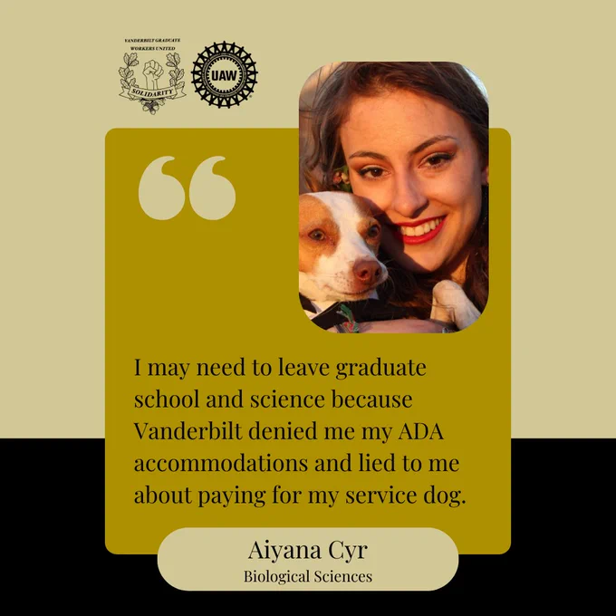 Image Description: Black and gold background with a yellow box and black text that says, "I may need to leave graduate school and science because Vanderbilt denied me my ADA accommodations and lied to me about paying for my service dog. Aiyana Cyr, Biological Sciences" At the top are the Vanderbilt Graduate Workers' Union and United Auto Workers logos, and a picture of Ayanna smiling at the camera, holding a small red and white dog.