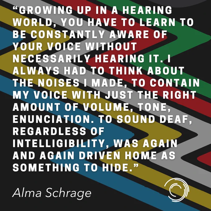Quote over Disability Pride flag (black background with blue, yellow,white,red,green stripes)reads: "Growing up in a hearing world, you have to learn to be constantly aware of your voice without necessarily hearing it. I always had to think about the noises I made, to contain my voice with just the right amount of volume, tone, enunciation. To sound deaf, regardless of intelligibility, was again and again driven home as something to hide." - Alma Schrage.