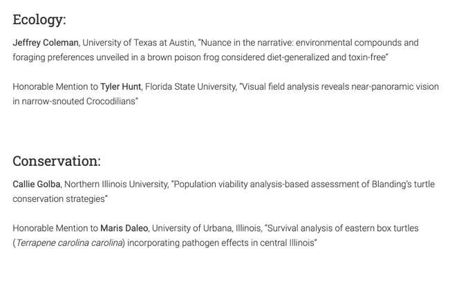 Ecology: Jeffrey Coleman, University of Texas at Austin, “Nuance in the narrative: environmental compounds and foraging preferences unveiled in a brown poison frog considered diet-generalized and toxin-free”

Honorable Mention to Tyler Hunt, Florida State University, “Visual field analysis reveals near-panoramic vision in narrow-snouted Crocodilians”

Conservation: Callie Golba, Northern Illinois University, “Population viability analysis-based assessment of Blanding’s turtle conservation strategies”

Honorable Mention to Maris Daleo, University of Urbana, Illinois, “Survival analysis of eastern box turtles (Terrapene carolina carolina) incorporating pathogen effects incentral Illinois”