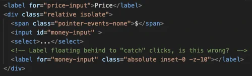 <label for="price-input">Price</label>
<div class="relative isolate">
  <span class="pointer-events-none">$</span>
  <input id="money-input" >
  <select>...</select>
  <!-- Label floating behind to "catch" clicks, is this wrong?  -->
  <label for="money-input" class="absolute inset-0 -z-10"></label>
</div>