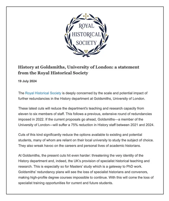 Extract of Royal Historical Society statement on proposed cuts and closures at Goldsmiths, University of London: 

"The Royal Historical Society is deeply concerned by the scale and potential impact of further redundancies in the History department at Goldsmiths, University of London. 

These latest cuts will reduce the department’s teaching and research capacity from eleven to six members of staff. This follows a previous, extensive round of redundancies imposed in 2022. If the current proposals go ahead, Goldsmiths—a member of the University of London—will suffer a 75% reduction in History staff between 2021 and 2024.

Cuts of this kind significantly reduce the options available to existing and potential students, many of whom are reliant on their local university to study the subject of choice. They also wreak havoc on the careers and personal lives of academic historians."