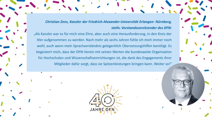 In der Mitte des Bildes ist auf hellblauem Hintergrund ein Zitat zu sehen: Text: Christian Zens, Kanzler der Friedrich-Alexander-Universität Erlangen- Nürnberg, stellv. Vorstandsvorsitzender des DFN: „Als Kanzler war es für mich eine Ehre, aber auch eine Herausforderung, in den Kreis der Itler aufgenommen zu werden. Nach mehr als sechs Jahren fühle ich mich immer noch wohl, auch wenn mein Sprachverständnis gelegentlich Übersetzungshilfen benötigt. Es begeistert mich, dass der DFN-Verein mit seinen Werten die bundesweite Organisation für Hochschulen und Wissenschaftseinrichtungen ist, die dank des Engagements ihrer Mitglieder dafür sorgt, dass sie Spitzenleistungen bringen kann. Weiter so!“ Darunter ist das Icon "40 Jahre DFN" zu sehen, rechts davon ein Foto des Zitatgebers. Im Hintergrund ist mit kleinen kurzen Strichen Konfetti angedeutet.