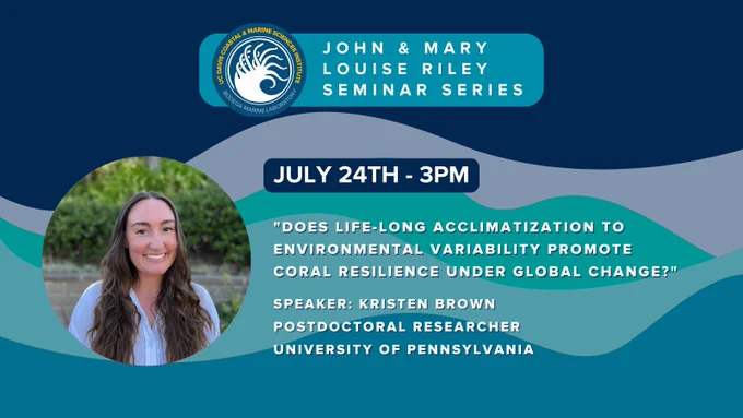 A graphic made of dark blue and white elements with the Bodega Marine Laboratory logo and text that reads "John and Mary Louise Riley Seminar Series. July 24th at 3pm. "Does life-long acclimatization to environmental variability promote coral resilience under global change?" Speaker: Kristen Brown, postdoctoral researcher, University of Pennsylvania