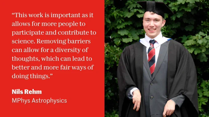 Nils Rehm (MPhys Astrophysics) wearing black graduation robes and mortar board. Quote in white text on a red background: "This work is important as it allows for more people to participate and contribute to science. Removing barriers can allow for a diversity of thoughts, which can lead to better and more fair ways of doing things."