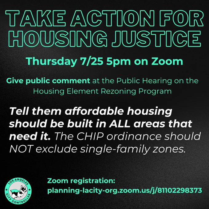 Take action for housing Justice

Thursday 7/25 5pm on Zoom

Give public comment at the public hearing on the housing element rezoning program

tell them affordable housing should be built in all areas that need it. the CHIP ordinance should not exclude single-family zones.

register at: planning-lacity-org.zoom.us/j/81102298373
