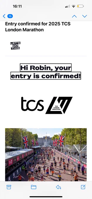 A screenshot of a confirmation email for the 2025 TCS London Marathon. 

At the top, there is a timestamp showing "16:11" and an icon indicating 15 unread messages. Below that, the text reads "Entry confirmed for 2025 TCS London Marathon" in bold black letters. 

There is a small logo with the text "LET'S DO THIS" in black and white. 

The main message says, "Hi Robin, your entry is confirmed!" in bold black letters with a black border around the text.

Below that, there is a logo for "tcs" and "TCS London Marathon."

At the bottom, there is a photo of a marathon scene with many runners on a wide street lined with Union Jack flags. In the background, you can see a large monument and some trees. The runners are wearing various colorful outfits, and there are spectators and event staff along the sides.