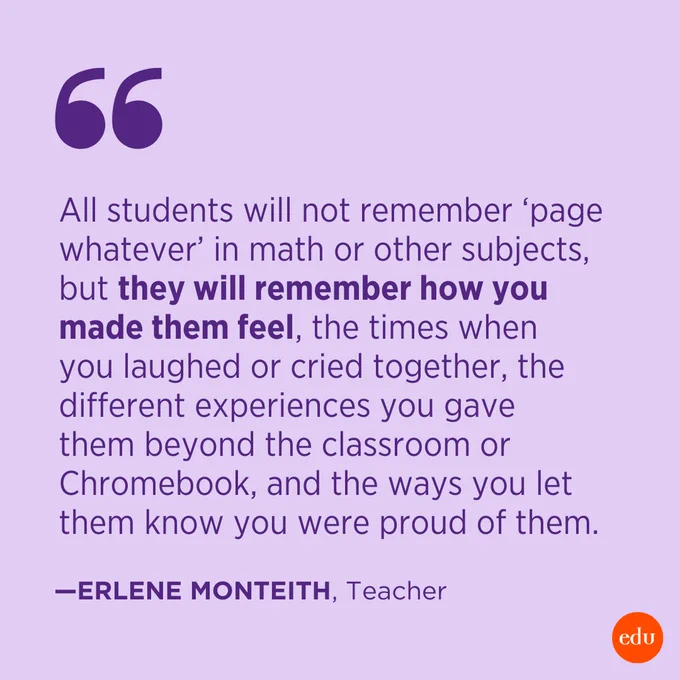 “All students will not remember ‘page whatever’ in math or other subjects, but they will remember how you made them feel, the times when you laughed or cried together, the different experiences you gave them beyond the classroom or Chromebook, and the ways you let them know you were proud of them.” —Erlene Monteith, Teacher