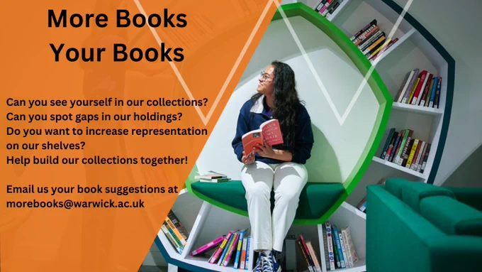 Photograph of student sat in a circular bookshelf reading a book. a slanted orange shape with black text on top which reads
more books your books
Can you see yourself in our collections? 
Can you spot gaps in our holdings? 
Do you want to increase representation on our shelves? 
Help build our collections together! 
email us your book suggestions at morebooks@warwick.ac.uk