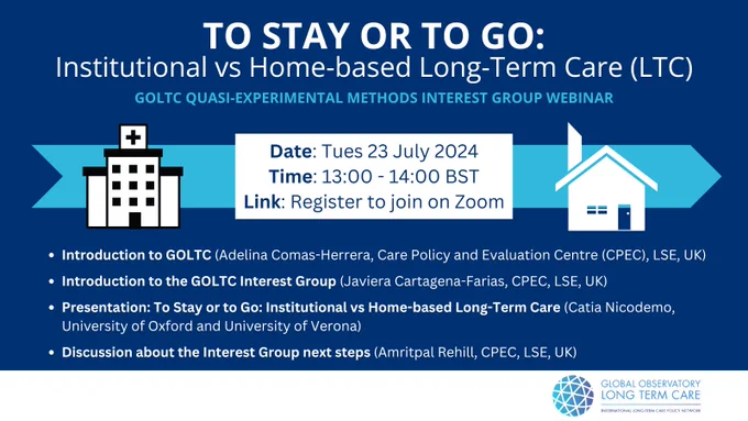 TO STAY OR TO GO:
Institutional Vs Home-Based Long-Term Care (LTC)
GOLTC Quasi-Experimental Methods Interst Group Webinar
Date: Tues 23 July 2024
Time: 13:00 - 14:00 BST
Link: Register to join on Zoom

Introduction to GOLTC
Presentation: To Stay or to Go: Institutional vs Home-based Long-Term Care
Discussion about the interest Group next steps

INFO

GOLTC LOGO

Picture of care homes and hospital