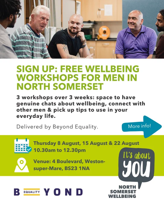 Sign up: Free wellbeing Workshops For men in North Somerset. 3 workshops over 3 weeks: space to have genuine chats about wellbeing, connect with other men & pick up tips to use in your everyday life.
Delivered by Beyond Equality. 

Thursday 8 August, 15 August & 22 August, 10.30am to 12.30pm. Venue: 4 Boulevard, Weston-super-Mare, BS23 1NA. 

More info in next image.