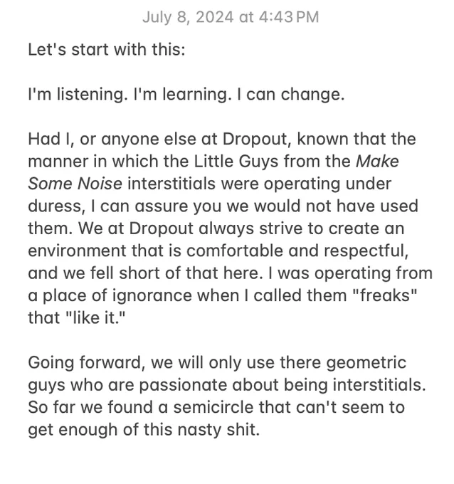 Sam's apology note on the Notes App:

Let's start with this:

I'm listening. I'm learning. I can change.

Had I, or anyone else at Dropout, known that the manner in which the Little Guys from the Make Some Noise interstitials were operating under duress, I can assure you we would not have used them. We at Dropout always strive to create an environment that is comfortable and respectful, and we fell short of that here. I was operating form a place of ignorance when I called them "freaks" that "like it."

Going forward, we will only use there geometric guys who are passionate about being interstitials. So far we found a semicircle that can't seem to get enough of this nasty shit.