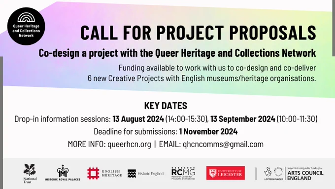 Call for Project Proposals: Co-design a project with the Queer Heritage and Collections Network. Funding available to work with us to co-design and co-deliver  6 new Creative Projects with English museums/heritage organisations.

KEY DATES Drop-in information sessions: 13 August 2024 (14:00-15:30), 13 September 2024 (10:00-11:30) Deadline for submissions: 1 November 2024 MORE INFO: queerhcn.org  |  EMAIL: qhcncomms@gmail.com
