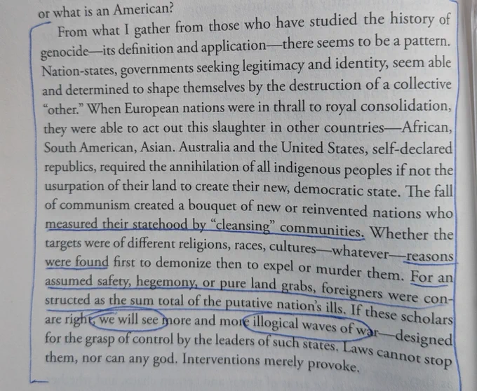 From what I gather from those who have studied the history of genocide-its definition and application—there seems to be a pattern. Nation-states, governments seeking legitimacy and identity, seem able and determined to shape themselves by the destruction of a collective "other." When European nations were in thrall to royal consolidation, they were able to act out this slaughter in other countries-African, South American, Asian. Australia and the United States, self-declared republics, required the annihilation of all indigenous peoples if not the usurpation of their land to create their new, democratic state. The fall of communism created a bouquet of new or reinvented nations who measured their statehood by "cleansing" communities. Whether the targets were of different religions, races, cultures-whatever reasons were found first to demonize then to expel or murder them. For an assumed safety, hegemony, or pure land grabs, foreigners were con- structed as the sum total of the putative
