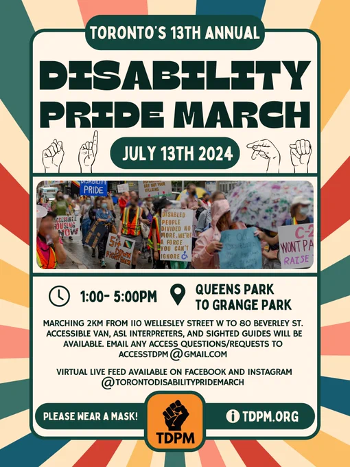 Image Description:
The poster has a multi-colour pinwheel pattern in the background and a text bubble with a dark green border and cream background above that. The title reads “Toronto’s 13th Annual Disability Pride March. July 13th, 2024.” Below the title, there is a line illustration of four hands spelling TDPM in ASL. In the middle of the poster, there is a collaged image of people with blurred faces marching at TDPM holding different protest signs. Below the image, the text continues “1 – 5 pm. Queens Park to Grange Park. Marching 2 km from 110 Wellesley Street W to 80 Beverley St. Accessible van, ASL interpreters, and Sighted Guides will be available. Email any access questions/requests to accesstdpm@gmail.com. Virtual live feed available on Facebook and Instagram @TorontoDisabilityPrideMarch.” The TDPM logo is bottom center with text on either side that reads “Please wear a mask! Information at tdpm.org. “