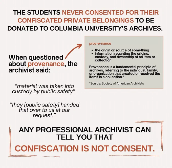 The students never consented for their confiscated private belongings to be donated to Columbia University archives. When questioned about provenance (a fundamental principle of archives, referring to the individual, family, or organization that created or received the items in a collection. The prying or source of something.), the archivist said: “material was taken into custody by public safety. they/public safety handed that over to us at our request.” Any professional archivist can tell you that confiscation is not consent.