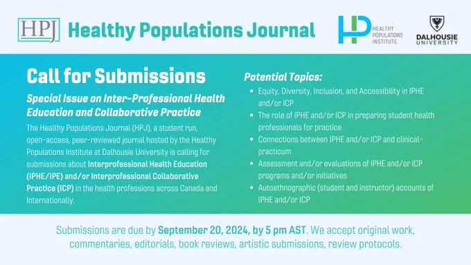 Call for Submissions

Healthy Populations Journal Special Issue on Inter-Professional Health Education and Collaborative Practice

The Healthy Populations Journal (HPJ) is a student run, open-access, peer-reviewed journal hosted by the Healthy Populations Institute at Dalhousie University. The HPJ is putting out a call for submissions about Interprofessional Health Education (IPHE/IPE) and/or Interprofessional Collaborative Practice (ICP) in the health professions across Canada and Internationally.

Potential topics include:
- Equity, Diversity, Inclusion, and Accessibility in IPHE and/or ICP
- The role of IPHE and/or ICP in preparing student health professionals for practice
- Connections between IPHE and/or ICP and clinical-practicum
- Assessment and/or evaluations of IPHE and/or ICP programs and/or initiatives
- Autoethnographic (student and instructor) accounts of IPHE and/or ICP
Submissions are due by September 20, 2024, by 5 pm AST. We accept original work, commentaries, ...