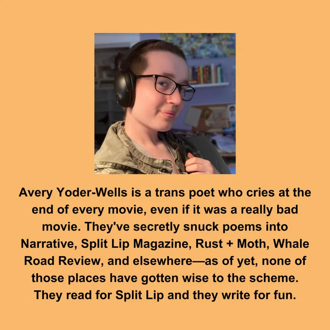 On an orange background, a photo of Avery Yoder-Wells is featured. Avery is a white person slightly turned away from the camera, with closely-cropped hair and glasses. Below, written in black text are the words "
Avery Yoder-Wells is a trans poet who cries at the end of every movie, even if it was a really bad movie. They've secretly snuck poems into Narrative, Split Lip Magazine, Rust   Moth, Whale Road Review, and elsewhere—as of yet, none of those places have gotten wise to the scheme. They read for Split Lip and they write for fun."
