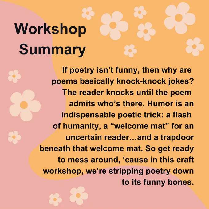 On an orange background with a pink wave graphic and light pink flowers at the corners, the words "Workshop Summary" are written in black text. Below, the words "If poetry isn’t funny, then why are poems basically knock-knock jokes? The reader knocks until the poem admits who’s there. Humor is an indispensable poetic trick: a flash of humanity, a “welcome mat” for an uncertain reader…and a trapdoor beneath that welcome mat. So get ready to mess around, ‘cause in this craft workshop, we’re stripping poetry down to its funny bones." are written in black text
