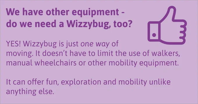 We have other equipment - do we need a Wizzybug, too? YES! Wizzybug is just one way of moving. It doesn’t have to limit the use of walkers, manual wheelchairs or other mobility equipment. It can offer fun, exploration and mobility unlike anything else.