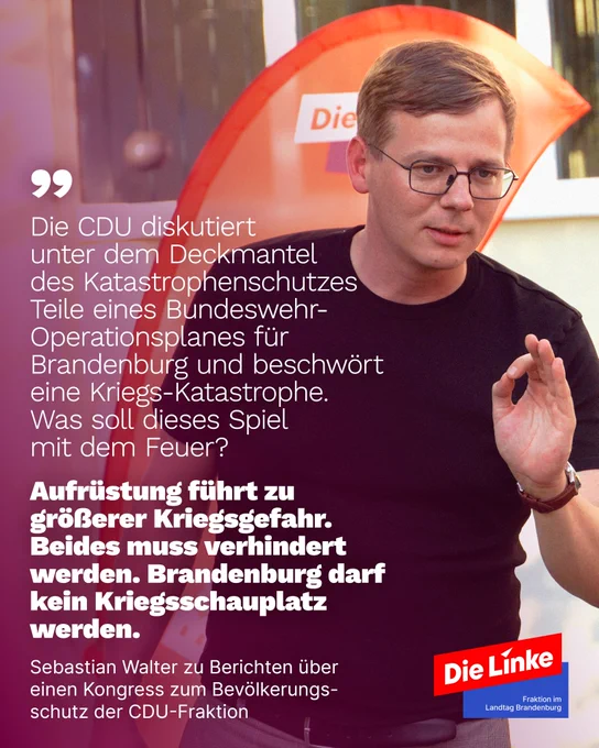 Foto von Sebastian Walter, dazu Text:

Die CDU diskutiert 
unter dem Deckmantel 
des Katastrophenschutzes 
Teile eines Bundeswehr-
Operationsplanes für 
Brandenburg und beschwört eine Kriegs-Katastrophe. 
Was soll dieses Spiel 
mit dem Feuer? 

Aufrüstung führt zu 
größerer Kriegsgefahr. Beides muss verhindert werden. Brandenburg darf kein Kriegsschauplatz werden.

Sebastian Walter zu Berichten über einen Kongress zum Bevölkerungsschutz der CDU-Fraktion