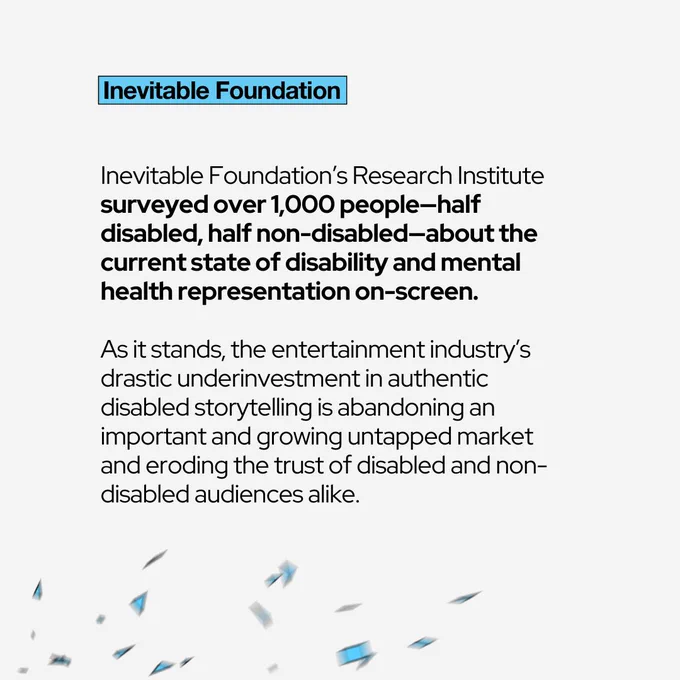  Inevitable Foundation’s Research Institute surveyed over 1,000 people—half disabled, half non-disabled—about the current state of disability and mental health representation on-screen.  As it stands, the entertainment industry’s drastic underinvestment in authentic disabled storytelling is abandoning an important and growing untapped market and eroding the trust of disabled and non-disabled audiences alike. 