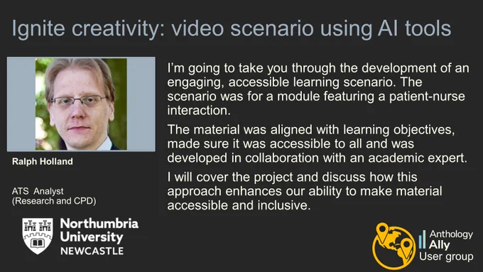 Ignite creativity: video scenario using AI tools.
Ralph Holland, ATS  Analyst (Research and CPD), Northumbria University.
“I’m going to take you through the development of an engaging, accessible learning scenario. The scenario was for a module featuring a patient-nurse interaction. 
The material was aligned with learning objectives, made sure it was accessible to all and was developed in collaboration with an academic expert. 
I will cover the project and discuss how this approach enhances our ability to make material accessible and inclusive.”

