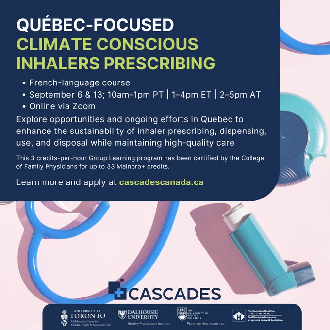 Québec-Focused  Climate Conscious Inhalers Prescribing. French-language course September 6 & 13; 10am–1pm PT | 1–4pm ET | 2–5pm AT Online via Zoom.  Explore opportunities and ongoing efforts in Quebec to enhance the sustainability of inhaler prescribing, dispensing, use, and disposal while maintaining high-quality care   This 3 credits-per-hour Group Learning program has been certified by the College of Family Physicians for up to 33 Mainpro  credits.   Learn more and apply at cascadescanada.ca