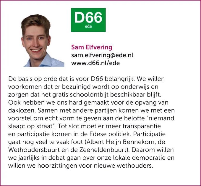 De basis op orde dat is voor D66 belangrijk. We willen voorkomen dat er bezuinigd wordt op onderwijs en zorgen dat het gratis schoolontbijt beschikbaar blijft. Ook hebben we ons hard gemaakt voor de opvang van daklozen. Samen met andere partijen komen we met een voorstel om echt vorm te geven aan de belofte “niemand slaapt op straat”. Tot slot moet er meer transparantie en participatie komen in de Edese politiek. Participatie gaat nog veel te vaak fout (Albert Heijn Bennekom, de Wethoudersbuurt en de Zeeheldenbuurt). Daarom willen we jaarlijks in debat gaan over onze lokale democratie en willen we hoorzittingen voor nieuwe wethouders. 