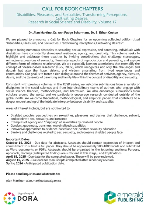 CALL FOR BOOK CHAPTERS
Dr. Alan Martino, Dr. Ann Fudge Schormans, Dr. B. Ethan Coston
We are pleased to announce a Call for Book Chapters for an upcoming collected edition titled
"Disabilities, Pleasures, and Sexualities: Transforming Perceptions, Cultivating Desires."
Despite facing numerous obstacles to sexuality, sexual expression, and parenting, individuals with
disabilities have consistently showcased resilience, agency, and creativity. This volume seeks to
highlight and celebrate these qualities by inviting contributions that challenge stereotypes,
reimagine expressions of sexuality, illuminate aspects of reproduction and parenting, and explore
different forms of intimate relationships. We are especially keen on submissions that exemplify the
concept of "desire-based research" (Tuck, 2009), which recognizes not only the challenges and
despair but also the hope, visions, and wisdom emanating from lived experiences and
communities. Our goal is to foster a rich dialogue around the t