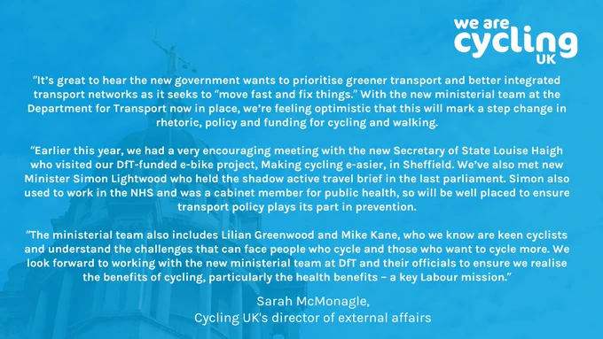 “It’s great to hear the new government wants to prioritise greener transport and better integrated transport networks as it seeks to “move fast and fix things.” With the new ministerial team at the Department for Transport now in place, we’re feeling optimistic that this will mark a step change in rhetoric, policy and funding for cycling and walking.

“Earlier this year, we had a very encouraging meeting with the new Secretary of State Louise Haigh who visited our DfT-funded e-bike project, Making cycling e-asier, in Sheffield. We’ve also met new Minister Simon Lightwood who held the shadow active travel brief in the last parliament. Simon also used to work in the NHS and was a cabinet member for public health, so will be well placed to ensure transport policy plays its part in prevention.

“The ministerial team also includes Lilian Greenwood and Mike Kane, who we know are keen cyclists and understand the challenges that can face people who cycle and those who want to cycle more."