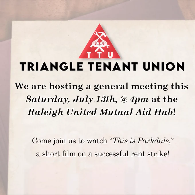 Triangle Tenant Union: We are hosing a general meeting this Saturday, July 13th, at 4 PM at the Raleigh United Mutual Aid Hub! (415 Hillsborough Street, Suite 101, Raleigh NC). Come join us to watch "This is Parkdale," a short film on a successful rent strike!