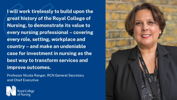  "I will work tirelessly to build upon the great history of the Royal College of Nursing, to demonstrate its value to every nursing professional – covering and every role, setting, workplace and country – and make an undeniable case for investment in nursing as the best way to transform services and improve outcomes." - Professor Nicola Ranger, RCN General Secretary and Chief Executive