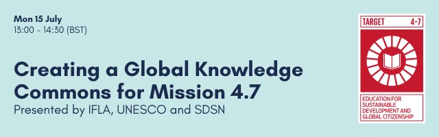 Banner image with a light blue background, dark blue text and a red and white logo featuring an open white book on a red background, symbolising Sustainable Development Goal 4.7 Education for Sustainable Development and Global Citizenship.

The main image text states the date, time, title and co-presenters of the event, as follows:

Mon 15 July,
13:00 - 14:30 (BST)

Creating a Global Knowledge Commons for Mission 4.7
Presented by IFLA, UNESCO and SDSN