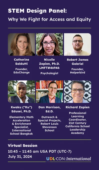This is a promo for UDL-Con and our virtual panel session on July 31, 10:45 am USA PDT (UTC-7). The title of the session is "STEM Design Panel: Why We Fight for Access and Equity" and there are 6 panelists. Each panelist's name, title and headshot are displayed. Catherine Saldutti, Founder EduChange; Nicolle Zapien, Ph.D. LMFT #46946 Psychologist; Robert James Gabriel, Founder Helperbird; Kwaku "Ku" Edusei, Ph.D. Elementary Math Acceleration & Enrichment Specialist, International School Bangkok; Dan Morrison, Ed.D., Outreach & Special Projects, Robert Louis Stevenson School; and Richard Zapien, Professional Learning Coordinator, 21st Century California School Leadership Academy.