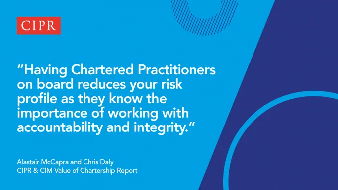 Blue asset featuring the CIPR logo and text: Having Chartered Practitioners on board reduces your risk profile as they know the importance of working with accountability and integrity. Alastair McCapra and Chris Daly, CIPR & CIM Value of Chartership Report