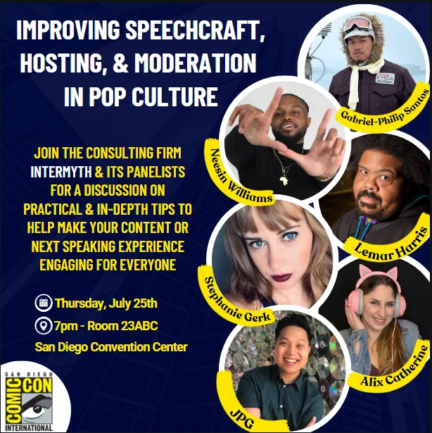Improving Speechcraf, Hosting, & Moderation in Pop Culture

Join the consulting firm InterMyth & its panelists for a discussion on practical & in-depth tips to help make your content or next speaking experience engaging for everyone.

Date - Thursday, July 25th
Time - 7pm
Room - 23ABC
San Diego Convention Center
San Diego Comic-Con