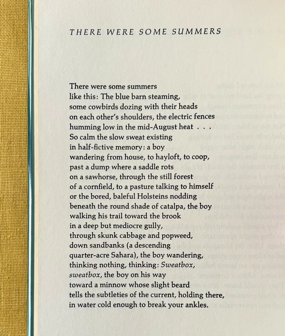 THERE WERE SOME SUMMERS


There were some summers
like this: The blue barn steaming,
some cowbirds dozing with their heads
on each other’s shoulders, the electric fences
humming low in the mid-August heat . . .
So calm the slow sweat existing
in half-fictive memory: a boy
wandering from house, to hayloft, to coop,
past a dump where a saddle rots
on a sawhorse, through the still forest
of a cornfield, to a pasture talking to himself
or the bored, baleful Holsteins nodding
beneath the round shade of catalpa, the boy
walking his trail toward the brook
in a deep but mediocre gully,
through skunk cabbage and popweed,
down sandbanks (a descending
quarter-acre Sahara), the boy wandering,
thinking nothing, thinking: Sweatbox,
sweatbox, the boy on his way
toward a minnow whose slight beard
tells the subtleties of the current, holding there,
in water cold enough to break your ankles.