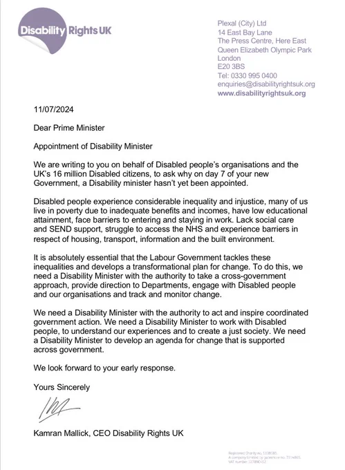 The main text of the letter reads: "Dear Prime Minister We are writing to you on behalf of Disabled people’s organisations and the UK’s 16 million Disabled citizens, to ask why on day 7 of your new Government, a Disability minister hasn’t yet been appointed. It is absolutely essential that the Labour Government tackles these inequalities and develops a transformational plan for change. To do this, we need a Disability Minister with the authority to take a cross-government approach, provide direction to Departments, engage with Disabled people and our organisations and track and monitor change. We need a Disability Minister with the authority to act and inspire coordinated government action. We need a Disability Minister to work with Disabled people, to understand our experiences and to create a just society. We need a Disability Minister to develop an agenda for change that is supported across government. DR UK"
