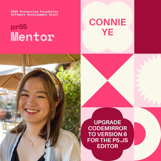 Selected 2024 Processing Foundation pr05 Mentor: Connie Ye. The header, “2024 Processing Foundation Software Development Grant” is in p5 pink and white top left edge of the graphic. The project title ‘Upgrade CodeMirror to Version 6 for the p5.js Editor’ is within a 4-leaf shape. A photo of Connie Ye, a brown-haired Asian woman smiling with a winery background.
