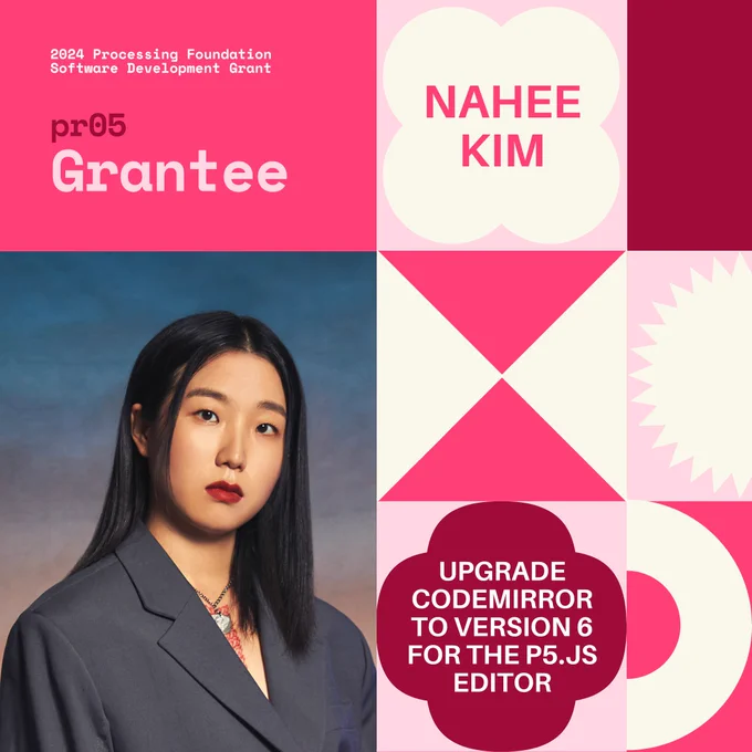 Selected 2024 Processing Foundation pr05 Grantee: Nahee Kim. The header, “2024 Processing Foundation Software Development Grant” is in p5 pink and white top left edge of the graphic. The project title ‘Upgrade CodeMirror to Version 6 for the p5.js Editor’ is within a 4-leaf shape. A photo of Nahee Kim is on the bottom left. She is an Asian woman wearing a grey jacket standing in front of a gradient sunset sky backdrop. She is staring at the camera.

