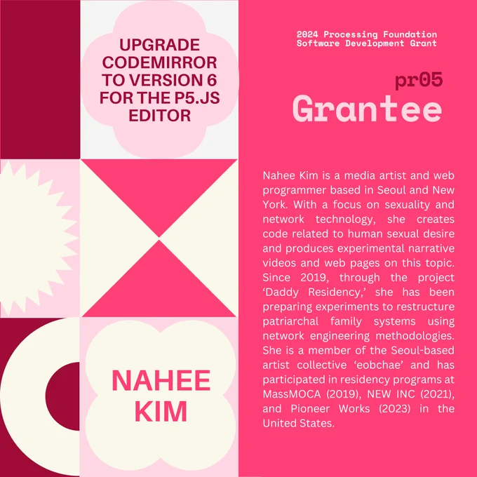 Selected 2024 Processing Foundation pr05 Grantee: Nahee Kim. The header, “2024 Processing Foundation Software Development Grant” is in p5 pink and white top right edge of the graphic. The project title ‘Upgrade CodeMirror to Version 6 for the p5.js Editor’ is within a 4-leaf shape. Nahee’s bio reads: Nahee Kim is a media artist and web programmer based in Seoul and New York. With a focus on sexuality and network technology, she creates code related to human sexual desire and produces experimental narrative videos and web pages on this topic. Since 2019, through the project ‘Daddy Residency,’ she has been preparing experiments to restructure patriarchal family systems using network engineering methodologies. She is a member of the Seoul-based artist collective ‘eobchae’ and has participated in residency programs at MassMOCA (2019), NEW INC (2021), and Pioneer Works (2023) in the United States.
