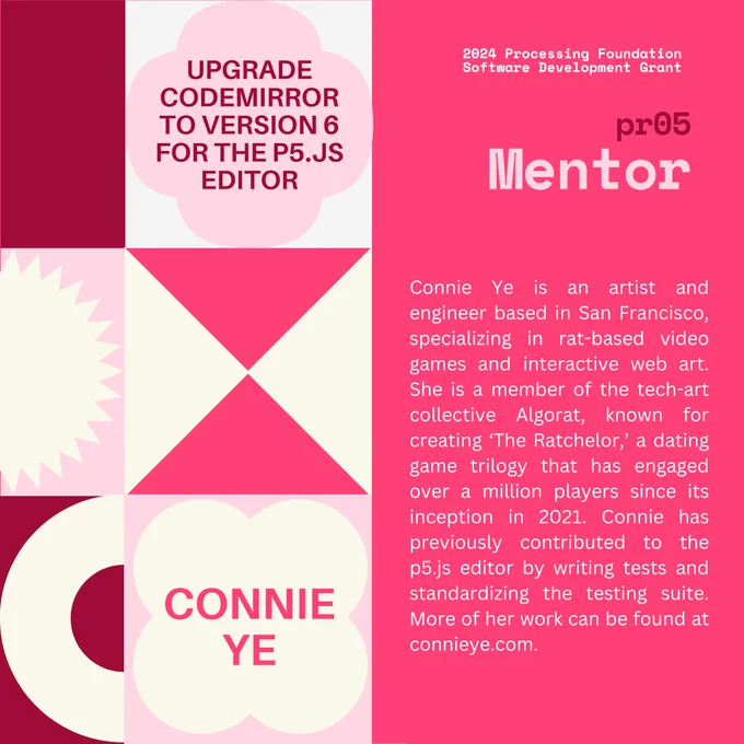 Selected 2024 Processing Foundation pr05 Mentor: Connie Ye. The header, “2024 Processing Foundation Software Development Grant” is in p5 pink and white top right edge of the graphic. The project title ‘Upgrade CodeMirror to Version 6 for the p5.js Editor’ is within a 4-leaf shape. Connie’s bio reads: Connie Ye is an artist and engineer based in San Francisco, specializing in rat-based video games and interactive web art. She is a member of the tech-art collective Algorat, known for creating ‘The Ratchelor,’ a dating game trilogy that has engaged over a million players since its inception in 2021. Connie has previously contributed to the p5.js editor by writing tests and standardizing the testing suite. More of her work can be found at connieye.com.

