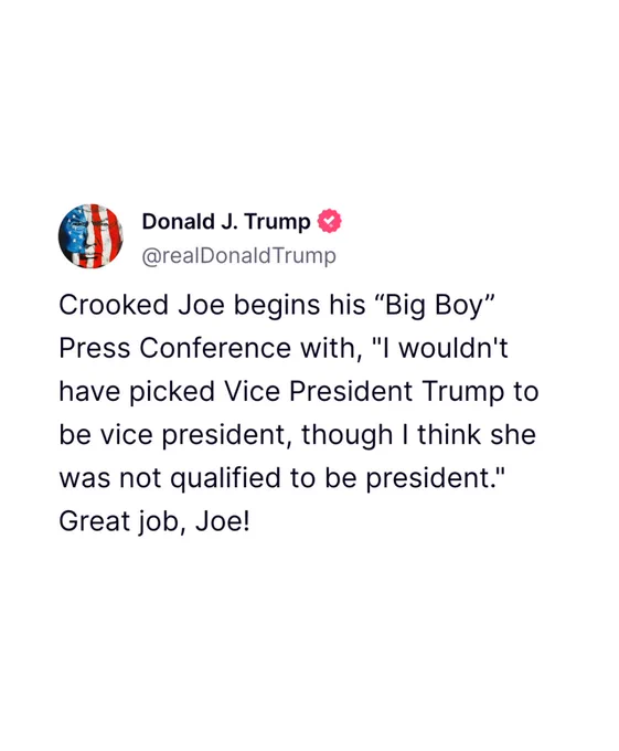 A social media post from convicted felon Trump: “Crooked Joe begins his ‘Big Boy’ Press Conference with, ‘I wouldn't have picked Vice President Trump to be vice president, though I think she was not qualified to be president.’ Great job, Joe!”