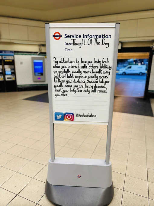 Friday 12th July 2024 Thought Of The Day From Morden Underground Station 

Pay attention to how your body feels when you interact with others. Walking on eggshells usually means to walk away. Fight-or-flight response usually means to keep your distance. Sudden fatigue usually means you are being drained. Trust your body. Your body will remind you often.
