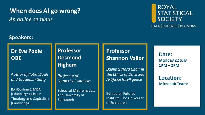 Event advert for "when does AI go wrong?" An online seminar. Speaker details: Dr Eve Poole OBE, author of Robot Souls and Leadersmithing. Professor Desmond Higham, professor of numerical analysis, University of Edinburgh. Professor Shannon Vallor, Baillie Gifford Chair in the ethics of data and artificial intelligence, Edinburgh Futures Institute, University of Edinburgh. Date: Monday 22 July, 1pm - 2pm. Location: Microsoft Teams.
