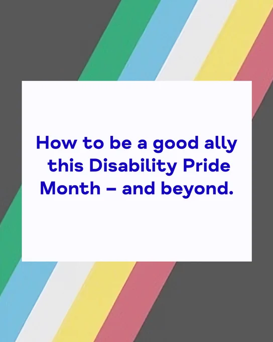 An illustration celebrating Disability Pride Month. Against a background of the Disability Pride flag (black triangles at the top left and bottom right corners with stripes of green, blue, white, gold and red in between) is a white rectangle containing the following words in blue: 'How to be a good ally this Disability Pride Month – and beyond'.
