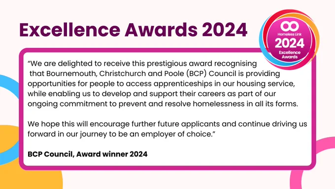 “We are delighted to receive this prestigious award recognising that Bournemouth, Christchurch and Poole (BCP) Council is providing opportunities for people to access apprenticeships in our housing service, while enabling us to develop and support their careers as part of our ongoing commitment to prevent and resolve homelessness in all its forms. We hope this will encourage further future applicants and continue driving us forward in our journey to be an employer of choice.” BCP Council, Award winner 2024