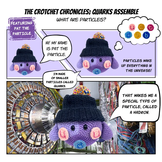 A 3 panelled comic titled 'The crochet chronicles: Quarks assemble. What are particles?'

Narrator: Pat the particle is an purple crocheted character wearing a black beanie with a multicoloured pom pom. It's body is split into thirds each third a different shade of purple with different coloured circles on. 

Panel 1: Pat saying "Hi! My name is Pat the particle." 
Panel 2: Pat saying "I'm made of smaller particles called quarks." and thought bubble containing 6 multicoloured crocheted circles and text saying 'Particles made up everything in the universe!'
Panel 3: Pat saying "That makes me a special type of particle, called a hadron."