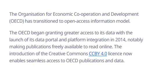 The Organisation for Economic Co-operation and Development (OECD) has transitioned to open-access information model.  

The OECD began granting greater access to its data with the launch of its data portal and platform integration in 2014, notably making publications freely available to read online. The introduction of the Creative Commons CCBY 4.0 licence now enables seamless access to OECD publications and data. 